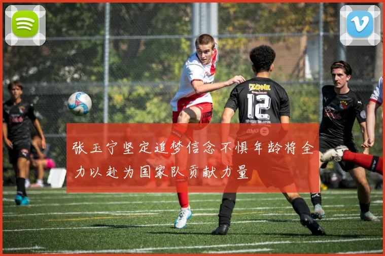 张玉宁坚定追梦信念不惧年龄将全力以赴为国家队贡献力量