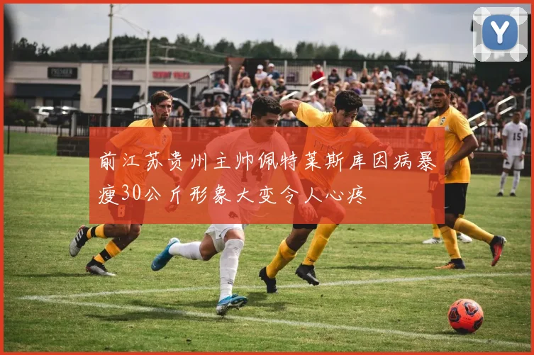 前江苏贵州主帅佩特莱斯库因病暴瘦30公斤形象大变令人心疼