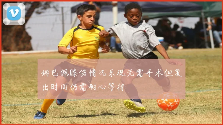 姆巴佩膝伤情况乐观无需手术但复出时间仍需耐心等待