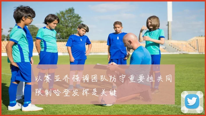 以赛亚乔强调团队防守重要性共同限制哈登发挥是关键