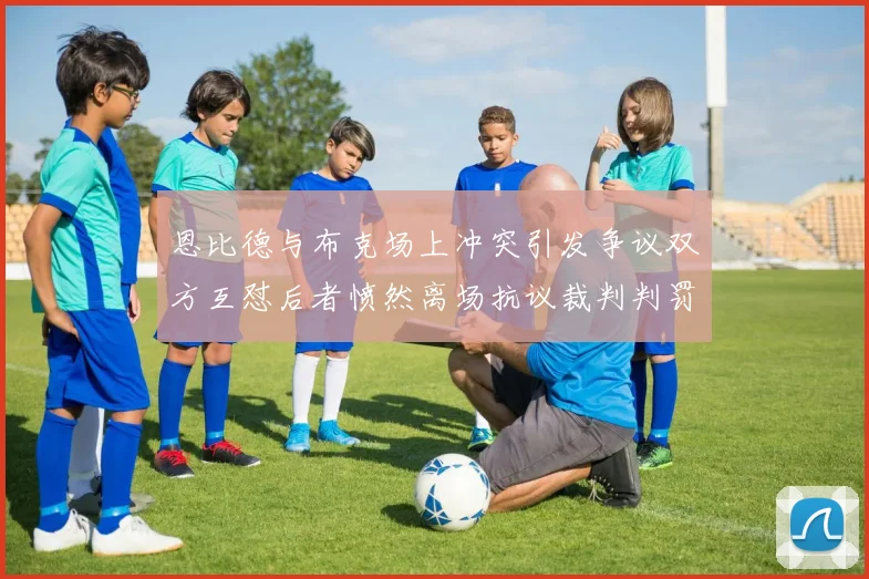 恩比德与布克场上冲突引发争议双方互怼后者愤然离场抗议裁判判罚