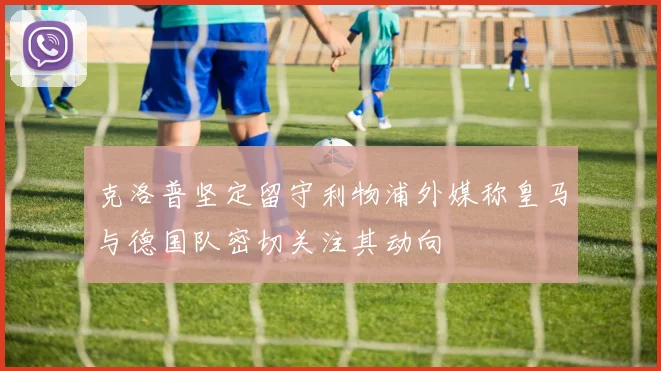 克洛普坚定留守利物浦外媒称皇马与德国队密切关注其动向