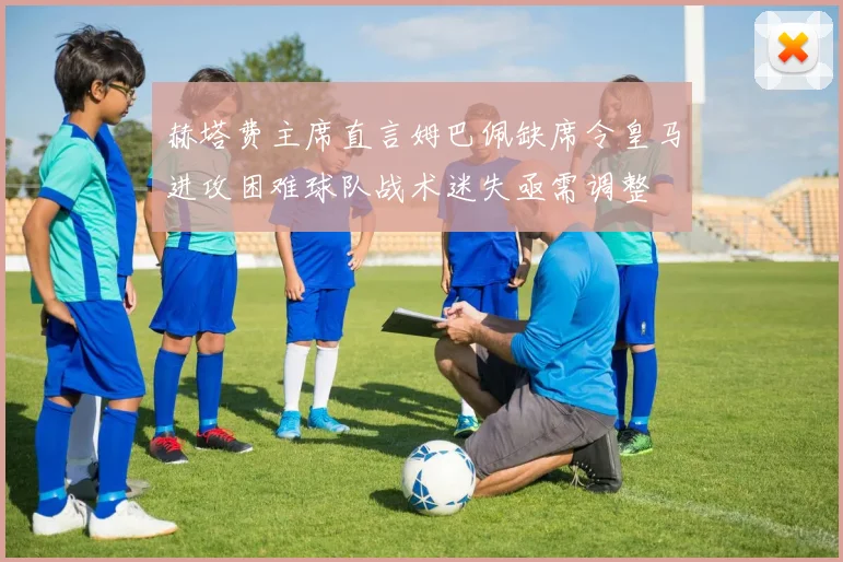 赫塔费主席直言姆巴佩缺席令皇马进攻困难球队战术迷失亟需调整