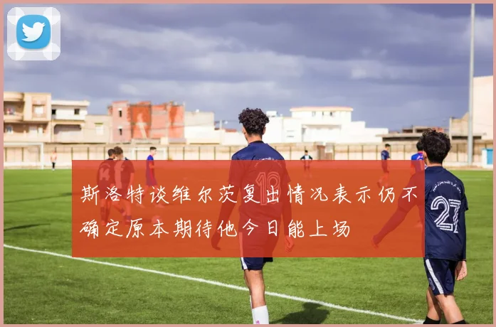 斯洛特谈维尔茨复出情况表示仍不确定原本期待他今日能上场