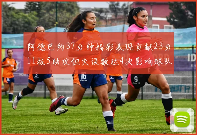 阿德巴约37分钟精彩表现贡献23分11板5助攻但失误数达4次影响球队表现