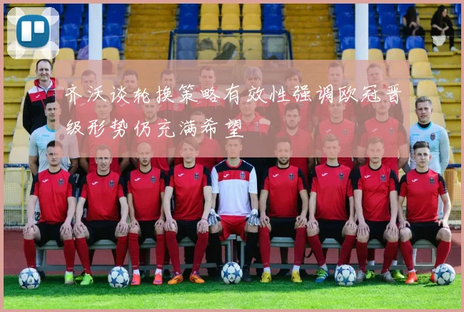 齐沃谈轮换策略有效性强调欧冠晋级形势仍充满希望