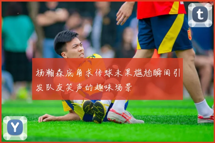 杨瀚森底角求传球未果尴尬瞬间引发队友笑声的趣味场景