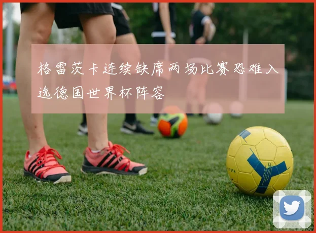 格雷茨卡连续缺席两场比赛恐难入选德国世界杯阵容
