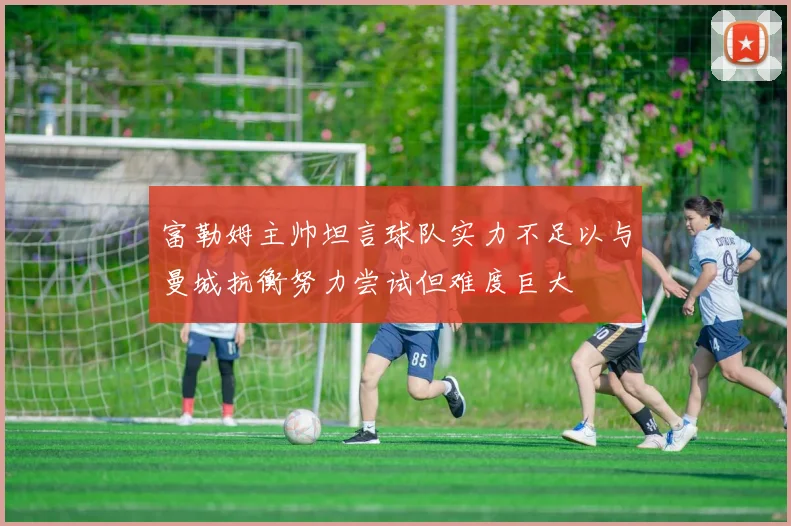 富勒姆主帅坦言球队实力不足以与曼城抗衡努力尝试但难度巨大