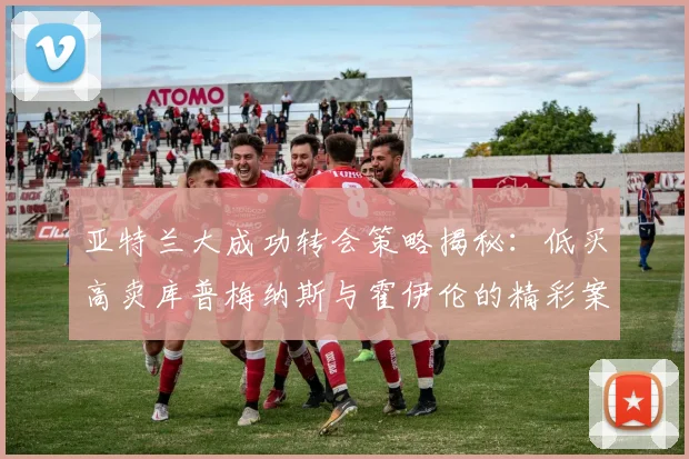 亚特兰大成功转会策略揭秘：低买高卖库普梅纳斯与霍伊伦的精彩案例