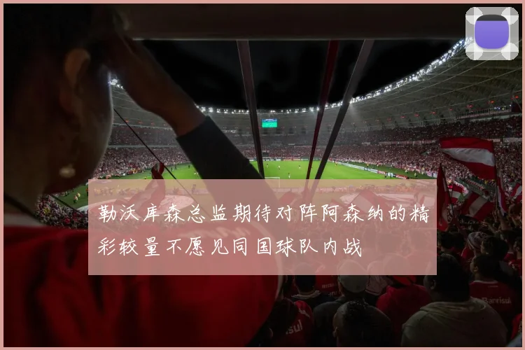 勒沃库森总监期待对阵阿森纳的精彩较量不愿见同国球队内战