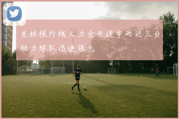 克林根外线火力全开连中两记三分助力球队迅速领先