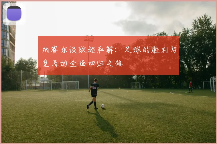 纳赛尔谈欧超和解：足球的胜利与皇马的全面回归之路