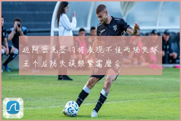 迈阿密免签门将表现不佳两场失球五个后防失误频繁需磨合