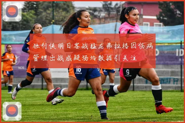 独行侠明日客战猛龙弗拉格因伤病管理出战成疑场均数据引关注