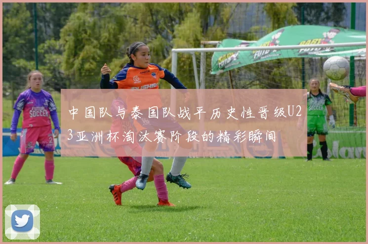 中国队与泰国队战平历史性晋级U23亚洲杯淘汰赛阶段的精彩瞬间
