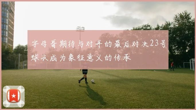 字母哥期待与对手的最后对决23号球衣成为象征意义的传承