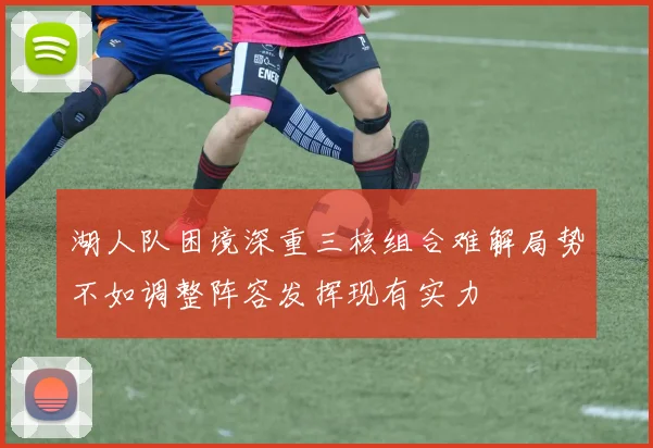 湖人队困境深重三核组合难解局势不如调整阵容发挥现有实力