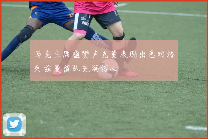 马竞主席盛赞卢克曼表现出色对格列兹曼留队充满信心
