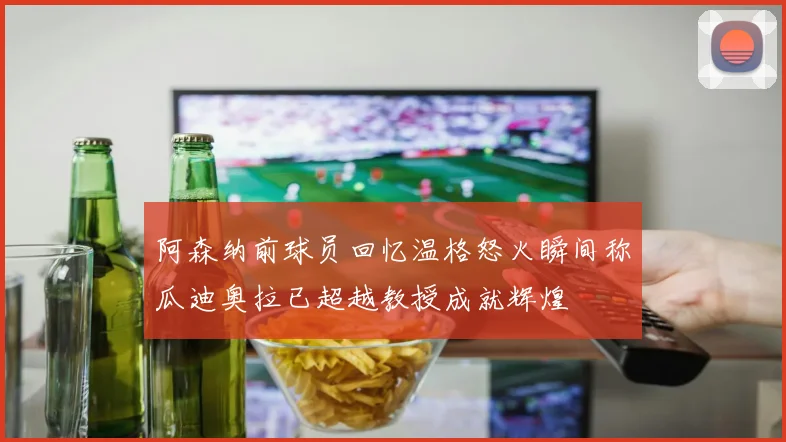 阿森纳前球员回忆温格怒火瞬间称瓜迪奥拉已超越教授成就辉煌