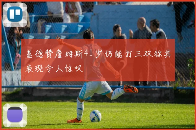 基德赞詹姆斯41岁仍能打三双称其表现令人惊叹