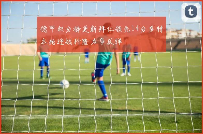 德甲积分榜更新拜仁领先14分多特本轮迎战科隆力争反弹